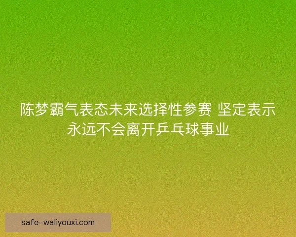 陈梦霸气表态未来选择性参赛 坚定表示永远不会离开乒乓球事业