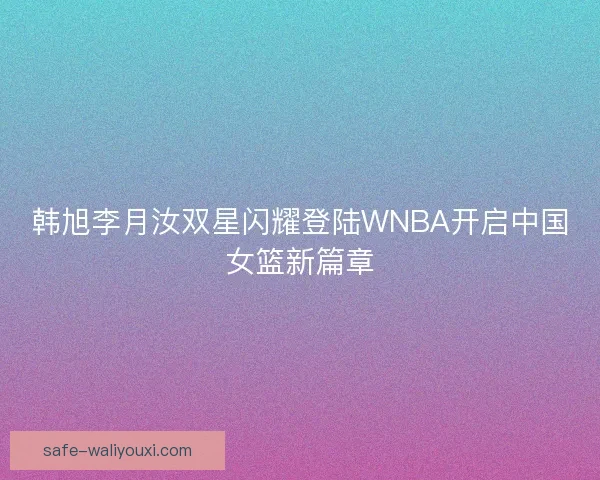 韩旭李月汝双星闪耀登陆WNBA开启中国女篮新篇章