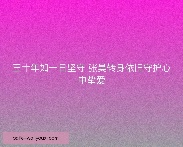 三十年如一日坚守 张昊转身依旧守护心中挚爱