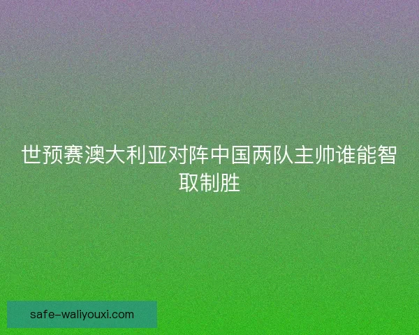世预赛澳大利亚对阵中国两队主帅谁能智取制胜